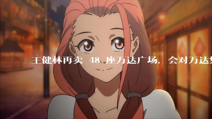 王健林再卖 48 座万达广场，会对万达集团带来哪些影响？目前万达面临怎样的困境？